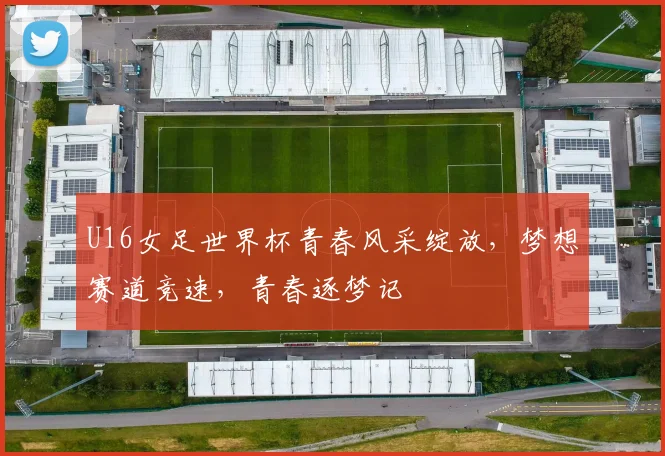 U16女足世界杯青春风采绽放，梦想赛道竞速，青春逐梦记