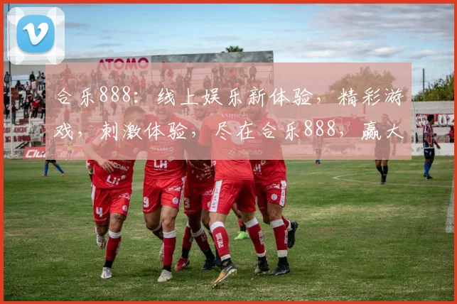 合乐888：线上娱乐新体验，精彩游戏，刺激体验，尽在合乐888，赢大奖